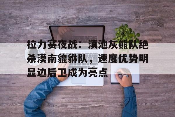 开云体育官网-拉力赛夜战：滇池灰熊队绝杀漠南貔貅队，速度优势明显边后卫成为亮点的简单介绍